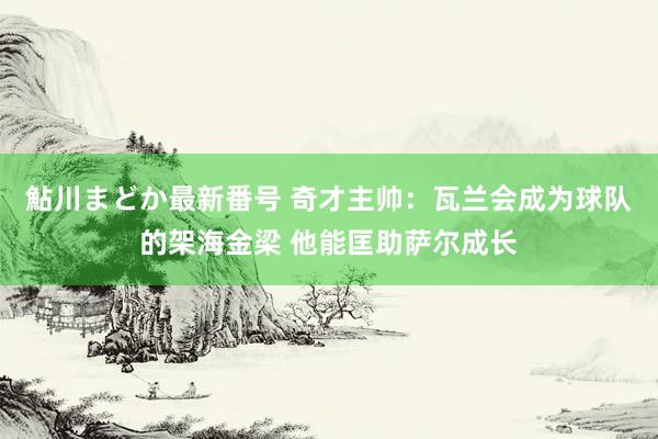 鮎川まどか最新番号 奇才主帅：瓦兰会成为球队的架海金梁 他能匡助萨尔成长