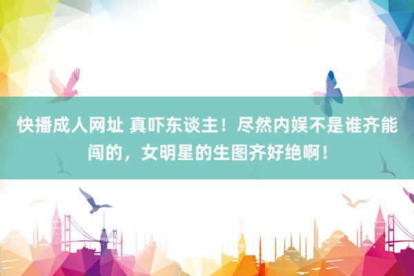 快播成人网址 真吓东谈主！尽然内娱不是谁齐能闯的，女明星的生图齐好绝啊！
