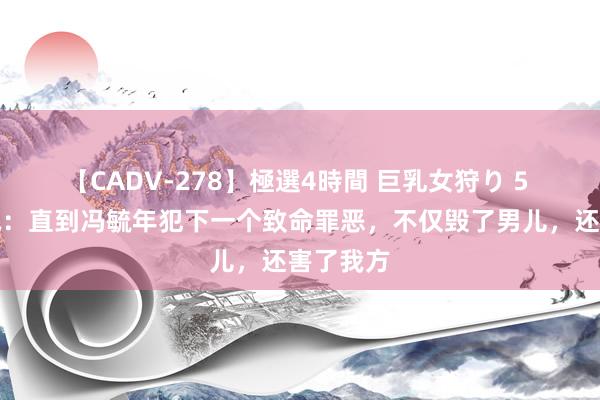 【CADV-278】極選4時間 巨乳女狩り 5 孤战迷城：直到冯毓年犯下一个致命罪恶，不仅毁了男儿，还害了我方