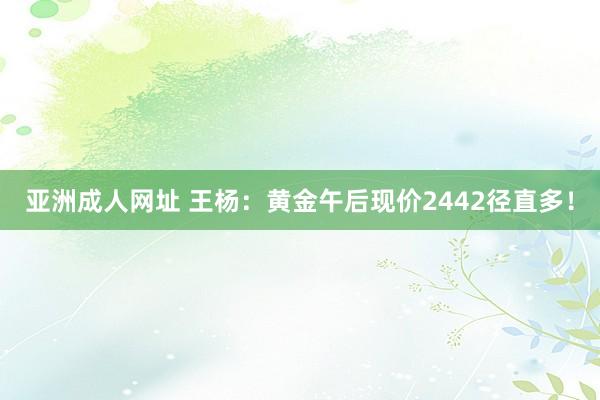 亚洲成人网址 王杨：黄金午后现价2442径直多！