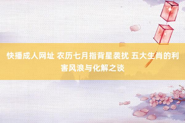 快播成人网址 农历七月指背星袭扰 五大生肖的利害风浪与化解之谈