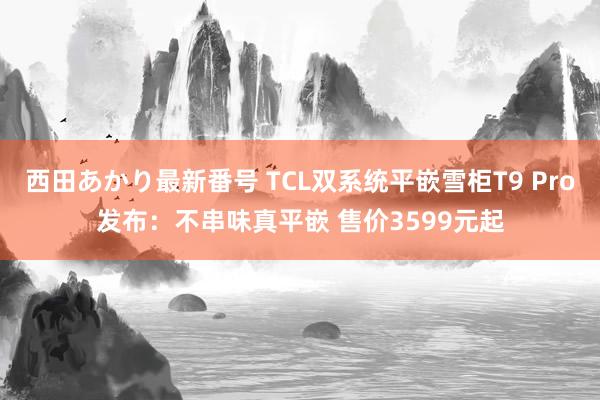 西田あかり最新番号 TCL双系统平嵌雪柜T9 Pro发布：不串味真平嵌 售价3599元起