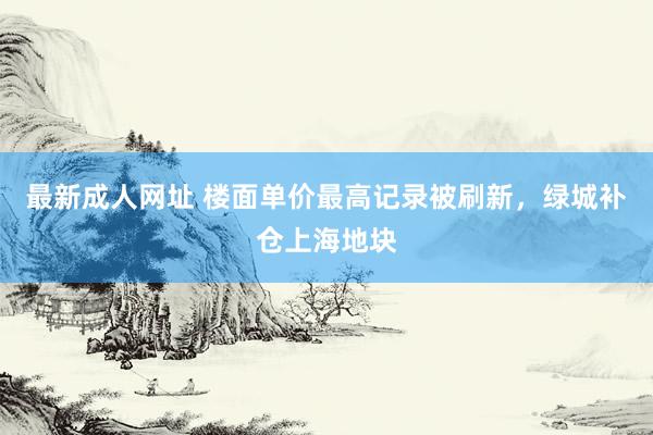 最新成人网址 楼面单价最高记录被刷新，绿城补仓上海地块