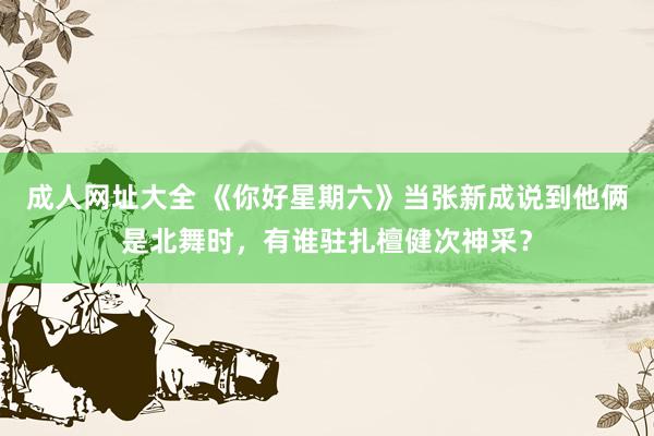 成人网址大全 《你好星期六》当张新成说到他俩是北舞时，有谁驻扎檀健次神采？