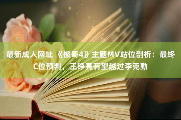 最新成人网址 《披哥4》主题MV站位剖析：最终C位预判，王铮亮有望越过李克勤