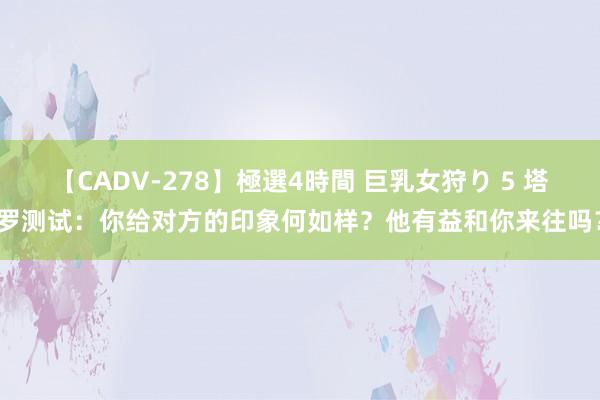 【CADV-278】極選4時間 巨乳女狩り 5 塔罗测试：你给对方的印象何如样？他有益和你来往吗？