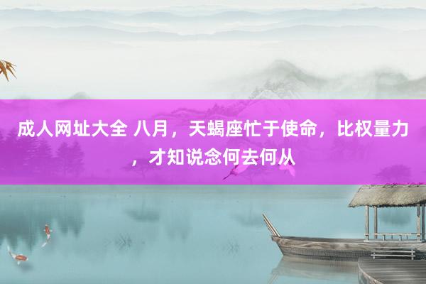 成人网址大全 八月，天蝎座忙于使命，比权量力，才知说念何去何从