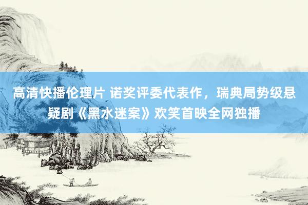 高清快播伦理片 诺奖评委代表作，瑞典局势级悬疑剧《黑水迷案》欢笑首映全网独播