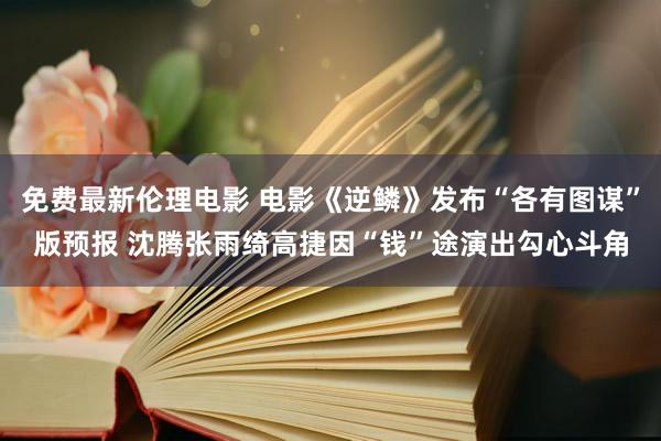 免费最新伦理电影 电影《逆鳞》发布“各有图谋”版预报 沈腾张雨绮高捷因“钱”途演出勾心斗角