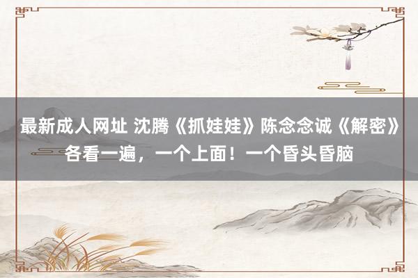 最新成人网址 沈腾《抓娃娃》陈念念诚《解密》各看一遍，一个上面！一个昏头昏脑