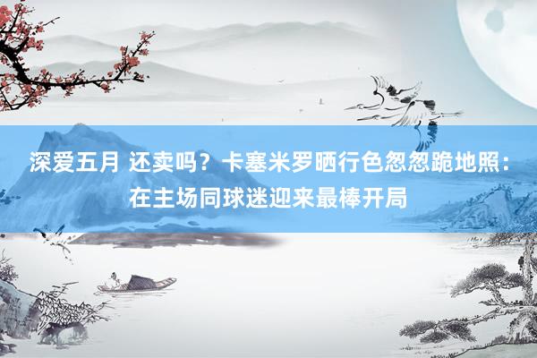 深爱五月 还卖吗？卡塞米罗晒行色怱怱跪地照：在主场同球迷迎来最棒开局