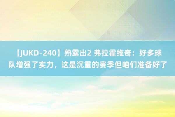 【JUKD-240】熟露出2 弗拉霍维奇：好多球队增强了实力，这是沉重的赛季但咱们准备好了