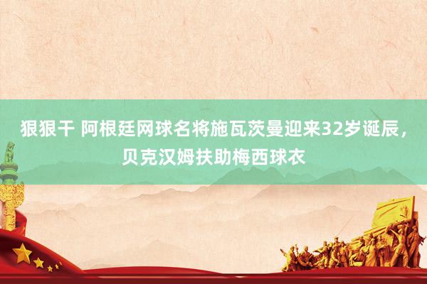 狠狠干 阿根廷网球名将施瓦茨曼迎来32岁诞辰，贝克汉姆扶助梅西球衣