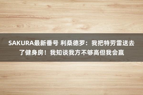 SAKURA最新番号 利桑德罗：我把特劳雷送去了健身房！我知谈我方不够高但我会赢