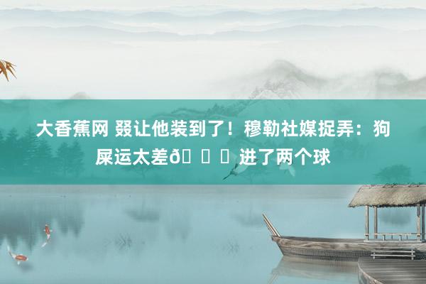 大香蕉网 叕让他装到了！穆勒社媒捉弄：狗屎运太差?进了两个球