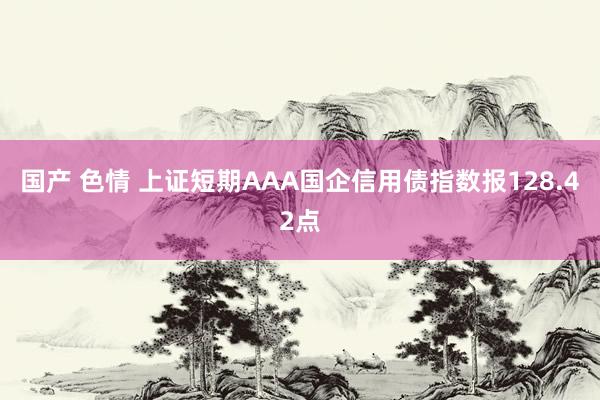 国产 色情 上证短期AAA国企信用债指数报128.42点