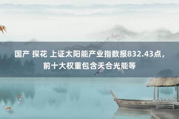 国产 探花 上证太阳能产业指数报832.43点，前十大权重包含天合光能等
