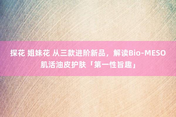 探花 姐妹花 从三款进阶新品，解读Bio-MESO肌活油皮护肤「第一性旨趣」