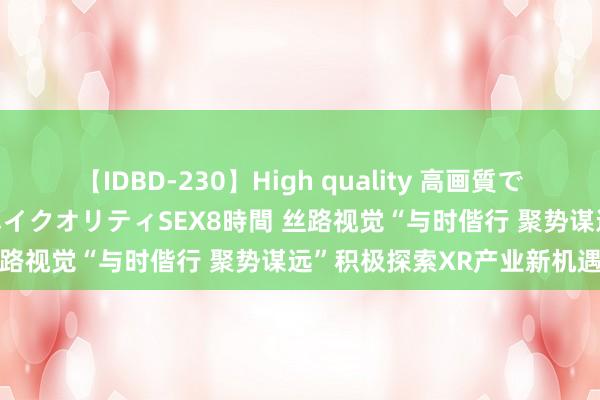 【IDBD-230】High quality 高画質で魅せます！究極のIP女優ハイクオリティSEX8時間 丝路视觉“与时偕行 聚势谋远”积极探索XR产业新机遇