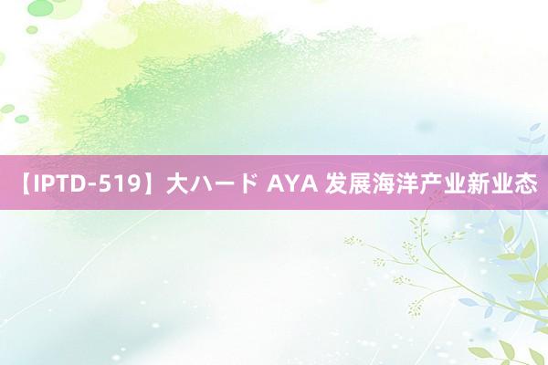 【IPTD-519】大ハード AYA 发展海洋产业新业态