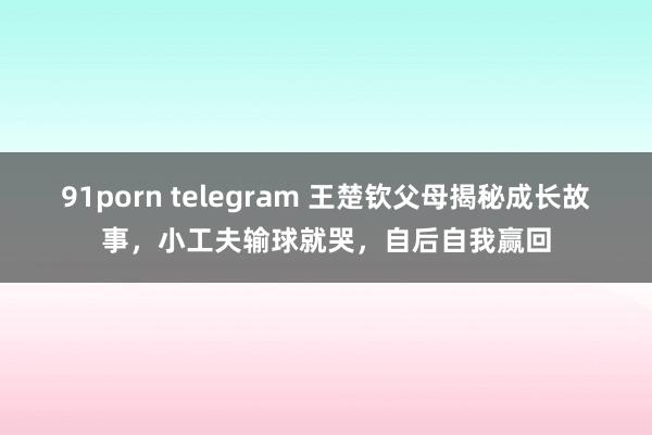 91porn telegram 王楚钦父母揭秘成长故事，小工夫输球就哭，自后自我赢回