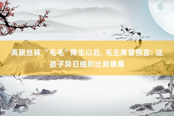 高跟丝袜 “毛毛”降生以后， 毛主席曾预言: 这孩子异日细则比我横暴