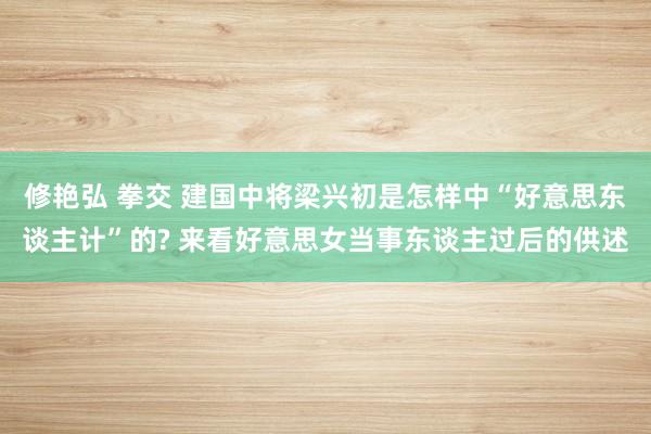 修艳弘 拳交 建国中将梁兴初是怎样中“好意思东谈主计”的? 来看好意思女当事东谈主过后的供述