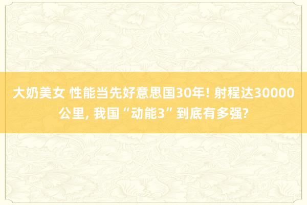 大奶美女 性能当先好意思国30年! 射程达30000公里， 我国“动能3”到底有多强?