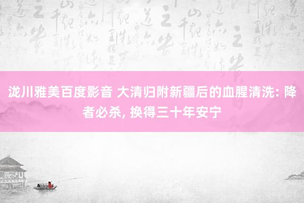 泷川雅美百度影音 大清归附新疆后的血腥清洗: 降者必杀， 换得三十年安宁