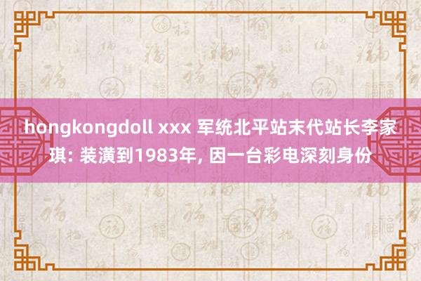 hongkongdoll xxx 军统北平站末代站长李家琪: 装潢到1983年， 因一台彩电深刻身份