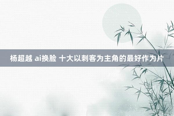 杨超越 ai换脸 十大以刺客为主角的最好作为片