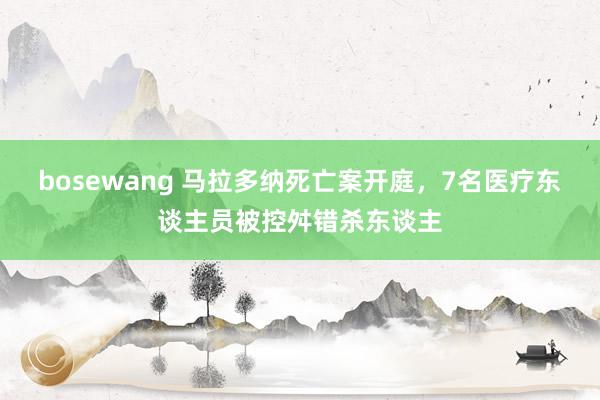 bosewang 马拉多纳死亡案开庭，7名医疗东谈主员被控舛错杀东谈主