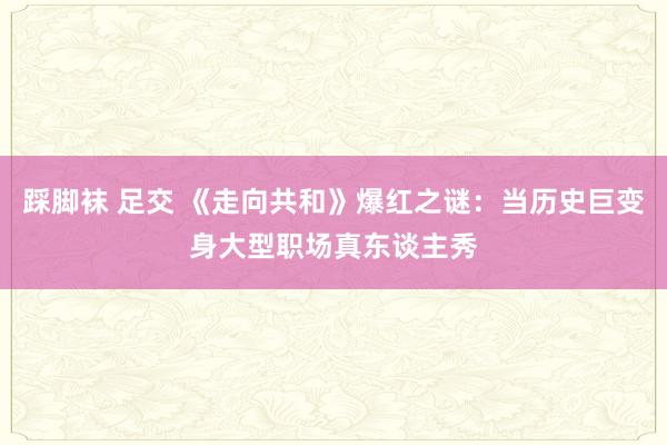 踩脚袜 足交 《走向共和》爆红之谜：当历史巨变身大型职场真东谈主秀
