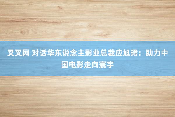 叉叉网 对话华东说念主影业总裁应旭珺：助力中国电影走向寰宇