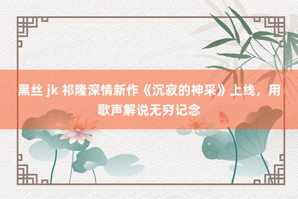 黑丝 jk 祁隆深情新作《沉寂的神采》上线，用歌声解说无穷记念