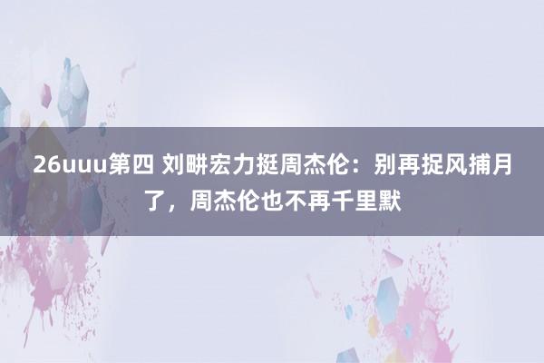 26uuu第四 刘畊宏力挺周杰伦：别再捉风捕月了，周杰伦也不再千里默