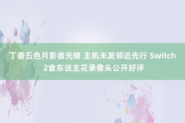 丁香五色月影音先锋 主机未发邻近先行 Switch 2食东谈主花录像头公开好评