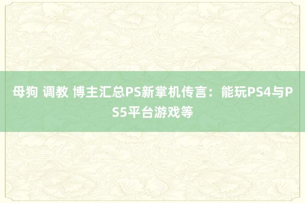 母狗 调教 博主汇总PS新掌机传言：能玩PS4与PS5平台游戏等
