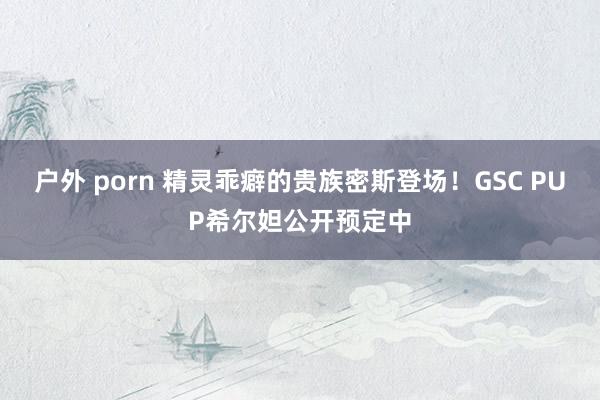 户外 porn 精灵乖癖的贵族密斯登场！GSC PUP希尔妲公开预定中