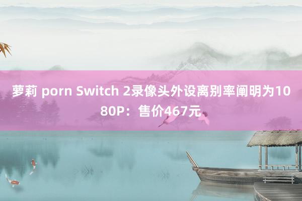 萝莉 porn Switch 2录像头外设离别率阐明为1080P：售价467元