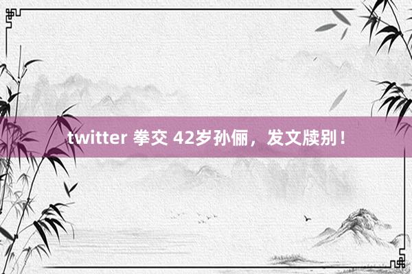 twitter 拳交 42岁孙俪，发文牍别！