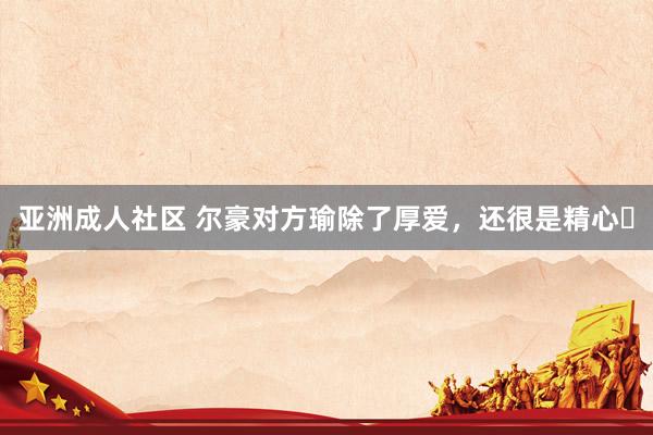 亚洲成人社区 尔豪对方瑜除了厚爱，还很是精心❗