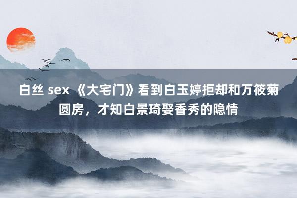 白丝 sex 《大宅门》看到白玉婷拒却和万筱菊圆房，才知白景琦娶香秀的隐情