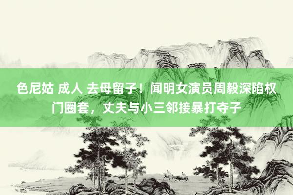 色尼姑 成人 去母留子！闻明女演员周毅深陷权门圈套，丈夫与小三邻接暴打夺子