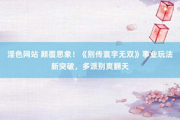 淫色网站 颠覆思象！《别传寰宇无双》事业玩法新突破，多派别爽翻天