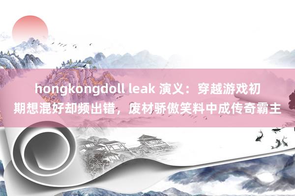 hongkongdoll leak 演义：穿越游戏初期想混好却频出错，废材骄傲笑料中成传奇霸主