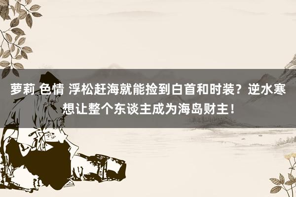 萝莉 色情 浮松赶海就能捡到白首和时装？逆水寒想让整个东谈主成为海岛财主！