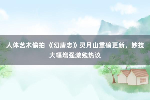 人体艺术偷拍 《幻唐志》灵月山重磅更新，妙技大幅增强激勉热议