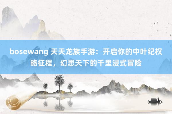 bosewang 天天龙族手游：开启你的中叶纪权略征程，幻思天下的千里浸式冒险