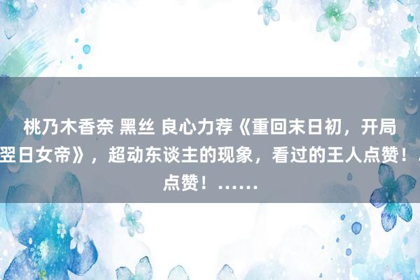 桃乃木香奈 黑丝 良心力荐《重回末日初，开局收服翌日女帝》，超动东谈主的现象，看过的王人点赞！……
